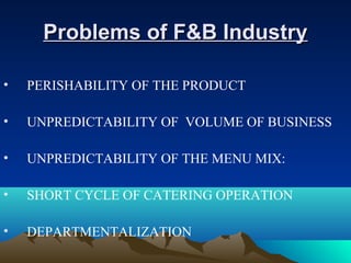 Problems of F&B IndustryProblems of F&B Industry
• PERISHABILITY OF THE PRODUCT
• UNPREDICTABILITY OF VOLUME OF BUSINESS
• UNPREDICTABILITY OF THE MENU MIX:
• SHORT CYCLE OF CATERING OPERATION
• DEPARTMENTALIZATION
 