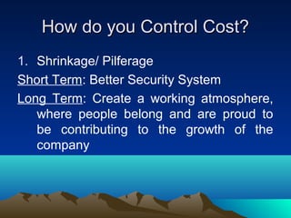 How do you Control Cost?How do you Control Cost?
1. Shrinkage/ Pilferage
Short Term: Better Security System
Long Term: Create a working atmosphere,
where people belong and are proud to
be contributing to the growth of the
company
 