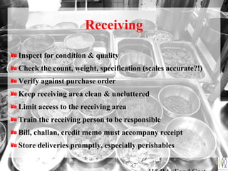 Receiving
Inspect for condition & quality
Check the count, weight, specification (scales accurate?!)
Verify against purchase order
Keep receiving area clean & uncluttered
Limit access to the receiving area
Train the receiving person to be responsible
Bill, challan, credit memo must accompany receipt
Store deliveries promptly, especially perishables
 