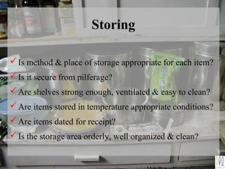 Storing
Is method & place of storage appropriate for each item?
Is it secure from pilferage?
Are shelves strong enough, ventilated & easy to clean?
Are items stored in temperature appropriate conditions?
Are items dated for receipt?
Is the storage area orderly, well organized & clean?
 