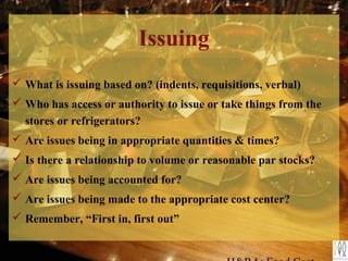  What is issuing based on? (indents, requisitions, verbal)
 Who has access or authority to issue or take things from the
stores or refrigerators?
 Are issues being in appropriate quantities & times?
 Is there a relationship to volume or reasonable par stocks?
 Are issues being accounted for?
 Are issues being made to the appropriate cost center?
 Remember, “First in, first out”
Issuing
 