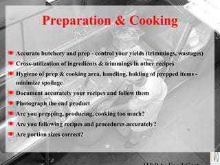 Preparation & Cooking
 Accurate butchery and prep - control your yields (trimmings, wastages)
 Cross-utilization of ingredients & trimmings in other recipes
 Hygiene of prep & cooking area, handling, holding of prepped items -
minimize spoilage
 Document accurately your recipes and follow them
 Photograph the end product
 Are you prepping, producing, cooking too much?
 Are you following recipes and procedures accurately?
 Are portion sizes correct?
 