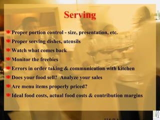 Serving
Proper portion control - size, presentation, etc.
Proper serving dishes, utensils
Watch what comes back
Monitor the freebies
Errors in order taking & communication with kitchen
Does your food sell? Analyze your sales
Are menu items properly priced?
Ideal food costs, actual food costs & contribution margins
 
