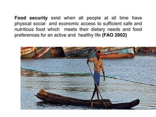 Food security exist when all people at all time have
physical social and economic access to sufficient safe and
nutritious food which meets their dietary needs and food
preferences for an active and healthy life (FAO 2002)
 