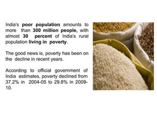 India’s poor population amounts to
more than 300 million people, with
almost 30 percent of India’s rural
population living in poverty.
The good news is, poverty has been on
the decline in recent years.
According to official government of
India estimates, poverty declined from
37.2% in 2004-05 to 29.8% in 2009-
10.
 