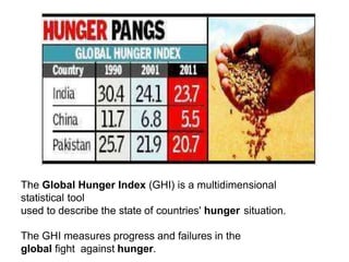 The Global Hunger Index (GHI) is a multidimensional
statistical tool
used to describe the state of countries' hunger situation.
The GHI measures progress and failures in the
global fight against hunger.
 