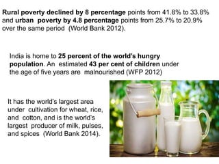 India is home to 25 percent of the world’s hungry
population. An estimated 43 per cent of children under
the age of five years are malnourished (WFP 2012)
It has the world’s largest area
under cultivation for wheat, rice,
and cotton, and is the world’s
largest producer of milk, pulses,
and spices (World Bank 2014).
Rural poverty declined by 8 percentage points from 41.8% to 33.8%
and urban poverty by 4.8 percentage points from 25.7% to 20.9%
over the same period (World Bank 2012).
 