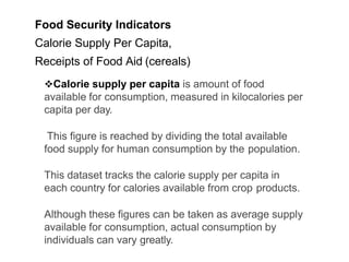 Food Security Indicators
Calorie Supply Per Capita,
Receipts of Food Aid (cereals)
Calorie supply per capita is amount of food
available for consumption, measured in kilocalories per
capita per day.
This figure is reached by dividing the total available
food supply for human consumption by the population.
This dataset tracks the calorie supply per capita in
each country for calories available from crop products.
Although these figures can be taken as average supply
available for consumption, actual consumption by
individuals can vary greatly.
 