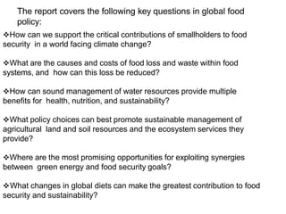 The report covers the following key questions in global food
policy:
How can we support the critical contributions of smallholders to food
security in a world facing climate change?
What are the causes and costs of food loss and waste within food
systems, and how can this loss be reduced?
How can sound management of water resources provide multiple
benefits for health, nutrition, and sustainability?
What policy choices can best promote sustainable management of
agricultural land and soil resources and the ecosystem services they
provide?
Where are the most promising opportunities for exploiting synergies
between green energy and food security goals?
What changes in global diets can make the greatest contribution to food
security and sustainability?
 