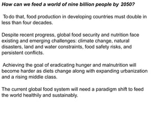 How can we feed a world of nine billion people by 2050?
To do that, food production in developing countries must double in
less than four decades.
Despite recent progress, global food security and nutrition face
existing and emerging challenges: climate change, natural
disasters, land and water constraints, food safety risks, and
persistent conflicts.
Achieving the goal of eradicating hunger and malnutrition will
become harder as diets change along with expanding urbanization
and a rising middle class.
The current global food system will need a paradigm shift to feed
the world healthily and sustainably.
 