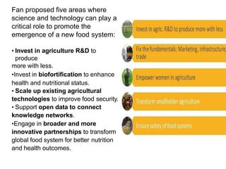 Fan proposed five areas where
science and technology can play a
critical role to promote the
emergence of a new food system:
• Invest in agriculture R&D to
produce
more with less.
•Invest in biofortification to enhance
health and nutritional status.
• Scale up existing agricultural
technologies to improve food security.
• Support open data to connect
knowledge networks.
•Engage in broader and more
innovative partnerships to transform
global food system for better nutrition
and health outcomes.
 