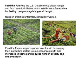 Feed the Future is the U.S. Government’s global hunger
and food security initiative, which establishes a foundation
for lasting progress against global hunger.
focus on smallholder farmers, particularly women.
Feed the Future supports partner countries in developing
their agriculture sectors to spur economic growth that
increases incomes and reduces hunger, poverty and
undernutrition.
 
