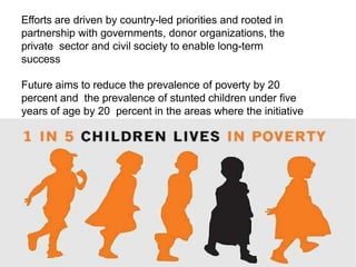 Efforts are driven by country-led priorities and rooted in
partnership with governments, donor organizations, the
private sector and civil society to enable long-term
success
Future aims to reduce the prevalence of poverty by 20
percent and the prevalence of stunted children under five
years of age by 20 percent in the areas where the initiative
works.
 