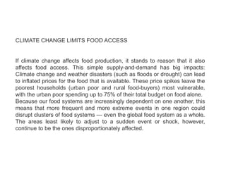 CLIMATE CHANGE LIMITS FOOD ACCESS
If climate change affects food production, it stands to reason that it also
affects food access. This simple supply-and-demand has big impacts:
Climate change and weather disasters (such as floods or drought) can lead
to inflated prices for the food that is available. These price spikes leave the
poorest households (urban poor and rural food-buyers) most vulnerable,
with the urban poor spending up to 75% of their total budget on food alone.
Because our food systems are increasingly dependent on one another, this
means that more frequent and more extreme events in one region could
disrupt clusters of food systems — even the global food system as a whole.
The areas least likely to adjust to a sudden event or shock, however,
continue to be the ones disproportionately affected.
 