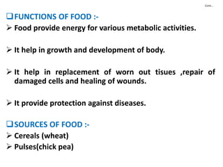 Cont…
FUNCTIONS OF FOOD :-
 Food provide energy for various metabolic activities.
 It help in growth and development of body.
 It help in replacement of worn out tisues ,repair of
damaged cells and healing of wounds.
 It provide protection against diseases.
SOURCES OF FOOD :-
 Cereals (wheat)
 Pulses(chick pea)
 