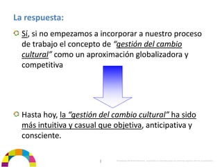 La respuesta:
  Sí, si no empezamos a incorporar a nuestro proceso 
  de trabajo el concepto de “gestión del cambio 
  cultural” como un aproximación globalizadora y 
  competitiva




  Hasta hoy, la “gestión del cambio cultural” ha sido 
  más intuitiva y casual que objetiva, anticipativa y 
  consciente.

                         |    Propiedad de BrainVentures. Imposible su reproducción sin permiso expreso de los propietarios 
 