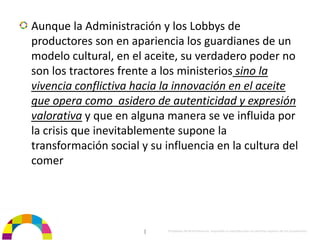 Aunque la Administración y los Lobbys de 
productores son en apariencia los guardianes de un 
modelo cultural, en el aceite, su verdadero poder no 
son los tractores frente a los ministerios sino la 
vivencia conflictiva hacia la innovación en el aceite  
que opera como  asidero de autenticidad y expresión 
valorativa y que en alguna manera se ve influida por 
la crisis que inevitablemente supone la 
transformación social y su influencia en la cultura del 
comer




                       |    Propiedad de BrainVentures. Imposible su reproducción sin permiso expreso de los propietarios 
 