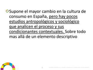 Supone el mayor cambio en la cultura de 
consumo en España, pero hay pocos 
estudios antropológicos y sociológico 
que analicen el proceso y sus 
condicionantes contextuales. Sobre todo 
mas allá de un elemento descriptivo




                |   Propiedad de BrainVentures. Imposible su reproducción sin permiso expreso de los propietarios 
 