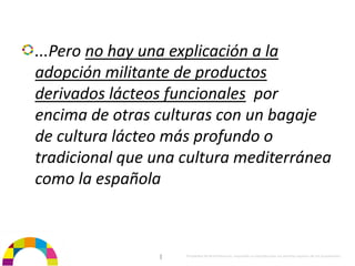 ...Pero no hay una explicación a la 
adopción militante de productos 
derivados lácteos funcionales por 
encima de otras culturas con un bagaje 
de cultura lácteo más profundo o 
tradicional que una cultura mediterránea 
como la española



                 |   Propiedad de BrainVentures. Imposible su reproducción sin permiso expreso de los propietarios 
 