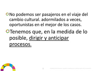 No podemos ser pasajeros en el viaje del 
cambio cultural. adormilados a veces, 
oportunistas en el mejor de los casos. 
Tenemos que, en la medida de lo 
posible, dirigir y anticipar 
procesos.


                 |   Propiedad de BrainVentures. Imposible su reproducción sin permiso expreso de los propietarios 
 