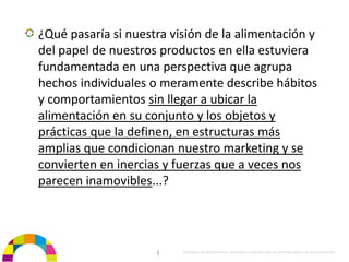 ¿Qué pasaría si nuestra visión de la alimentación y 
del papel de nuestros productos en ella estuviera 
fundamentada en una perspectiva que agrupa 
hechos individuales o meramente describe hábitos 
y comportamientos sin llegar a ubicar la 
alimentación en su conjunto y los objetos y 
prácticas que la definen, en estructuras más 
amplias que condicionan nuestro marketing y se 
convierten en inercias y fuerzas que a veces nos 
parecen inamovibles...?




                     |    Propiedad de BrainVentures. Imposible su reproducción sin permiso expreso de los propietarios 
 