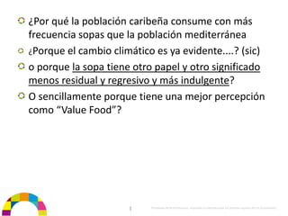 ¿Por qué la población caribeña consume con más 
frecuencia sopas que la población mediterránea
¿Porque el cambio climático es ya evidente....? (sic)
o porque la sopa tiene otro papel y otro significado 
menos residual y regresivo y más indulgente?
O sencillamente porque tiene una mejor percepción 
como “Value Food”?




                      |    Propiedad de BrainVentures. Imposible su reproducción sin permiso expreso de los propietarios 
 