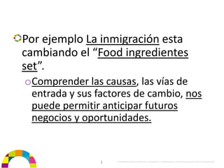 Por ejemplo La inmigración esta 
cambiando el “Food ingredientes 
set”. 
oComprender las causas, las vías de 
 entrada y sus factores de cambio, nos 
 puede permitir anticipar futuros 
 negocios y oportunidades.


                |   Propiedad de BrainVentures. Imposible su reproducción sin permiso expreso de los propietarios 
 