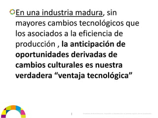 En una industria madura, sin 
mayores cambios tecnológicos que 
los asociados a la eficiencia de 
producción , la anticipación de 
oportunidades derivadas de 
cambios culturales es nuestra 
verdadera “ventaja tecnológica”



              |   Propiedad de BrainVentures. Imposible su reproducción sin permiso expreso de los propietarios 
 