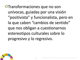 Transformaciones que no son 
unívocas, guiadas por una visión 
“positivista” y funcionalista, pero en 
la que caben “cambios de sentido” 
que nos obligan a cuestionarnos 
estereotipos culturales sobre lo 
progresivo y lo regresivo.



                |   Propiedad de BrainVentures. Imposible su reproducción sin permiso expreso de los propietarios 
 