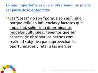 Lo más importante es que el observador no puede 
ser parte de lo observado:

  Las “cosas” no son “porque son así”, sino 
  porque reflejan influencias y factores que 
  impactan, solidifican determinados 
  modelos culturales : tenemos que ser 
  capaces de observar los hechos com 
  realidad subjetiva para aprovechar las 
  oportunidades y retar a las inercias




                      |   Propiedad de BrainVentures. Imposible su reproducción sin permiso expreso de los propietarios 
 
