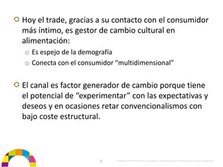 Hoy el trade, gracias a su contacto con el consumidor 
más íntimo, es gestor de cambio cultural en 
alimentación:
o Es espejo de la demografía
o Conecta con el consumidor “multidimensional”


El canal es factor generador de cambio porque tiene 
el potencial de “experimentar” con las expectativas y 
deseos y en ocasiones retar convencionalismos con 
bajo coste estructural.



                       |    Propiedad de BrainVentures. Imposible su reproducción sin permiso expreso de los propietarios 
 