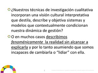 ¿Nuestros técnicas de investigación cualitativa 
incorporan una visión cultural interpretativa 
que destila, describe y objetiva sistemas y 
modelos que contextualmente condicionan 
nuestra dinámica de gestión?
O en muchos casos describimos 
fenoménicamente la realidad sin alcanzar a 
explicarla y por lo tanto asumiendo que somos 
incapaces de cambiarla o “lidiar” con ella.


                  |    Propiedad de BrainVentures. Imposible su reproducción sin permiso expreso de los propietarios 
 