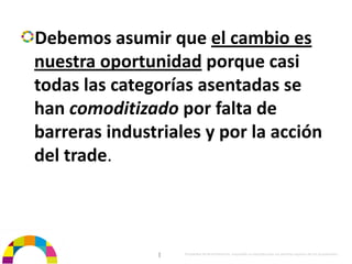 Debemos asumir que el cambio es 
nuestra oportunidad porque casi 
todas las categorías asentadas se 
han comoditizado por falta de 
barreras industriales y por la acción 
del trade.



                |   Propiedad de BrainVentures. Imposible su reproducción sin permiso expreso de los propietarios 
 