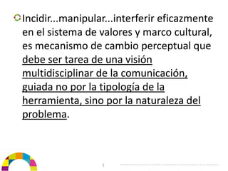 Incidir...manipular...interferir eficazmente 
en el sistema de valores y marco cultural, 
es mecanismo de cambio perceptual que 
debe ser tarea de una visión 
multidisciplinar de la comunicación, 
guiada no por la tipología de la 
herramienta, sino por la naturaleza del 
problema.



                  |   Propiedad de BrainVentures. Imposible su reproducción sin permiso expreso de los propietarios 
 
