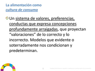 La alimentación como 
cultura de consumo

  Un sistema de valores, preferencias, 
  conductas que expresa concepciones 
  profundamente arraigadas, que proyectan 
  “valoraciones” de lo correcto y lo 
  incorrecto. Modelos que evidente o 
  soterradamente nos condicionan y 
  predeterminan.


                        |   Propiedad de BrainVentures. Imposible su reproducción sin permiso expreso de los propietarios 
 