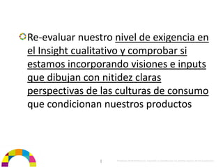 Re‐evaluar nuestro nivel de exigencia en 
el Insight cualitativo y comprobar si 
estamos incorporando visiones e inputs 
que dibujan con nitidez claras 
perspectivas de las culturas de consumo
que condicionan nuestros productos



                |   Propiedad de BrainVentures. Imposible su reproducción sin permiso expreso de los propietarios 
 