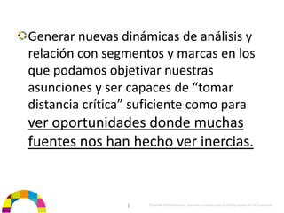 Generar nuevas dinámicas de análisis y 
relación con segmentos y marcas en los 
que podamos objetivar nuestras 
asunciones y ser capaces de “tomar 
distancia crítica” suficiente como para 
ver oportunidades donde muchas 
fuentes nos han hecho ver inercias.


                 |   Propiedad de BrainVentures. Imposible su reproducción sin permiso expreso de los propietarios 
 