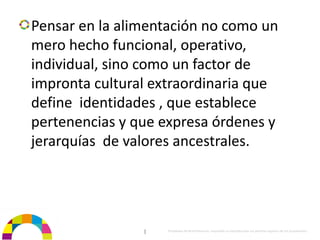 Pensar en la alimentación no como un 
mero hecho funcional, operativo, 
individual, sino como un factor de 
impronta cultural extraordinaria que 
define  identidades , que establece 
pertenencias y que expresa órdenes y 
jerarquías  de valores ancestrales.




                |   Propiedad de BrainVentures. Imposible su reproducción sin permiso expreso de los propietarios 
 