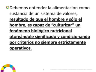 Debemos entender la alimentacion como 
sustancia de un sistema de valores, 
resultado de que el hombre y sólo el 
hombre, es capaz de “culturizar” un 
fenómeno biológico nutricional 
otorgándole significado y condicionando 
por criterios no siempre estrictamente 
operativos.



                |   Propiedad de BrainVentures. Imposible su reproducción sin permiso expreso de los propietarios 
 
