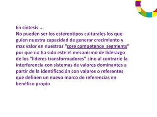 En síntesis ... 
No pueden ser los estereotipos culturales los que 
guíen nuestra capacidad de generar crecimiento y 
mas valor en nuestros “core competence segments” 
por que no ha sido este el mecanismo de liderazgo 
de los “lideres transformadores” sino al contrario la 
interferencia con sistemas de valores dominantes a 
partir de la identificación con valores o referentes 
que definen un nuevo marco de referencias en 
benéfico propio
 