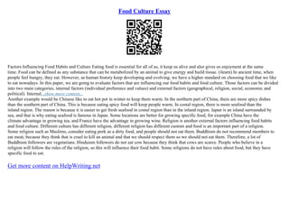 Food Culture Essay
Factors Influencing Food Habits and Culture Eating food is essential for all of us, it keep us alive and also gives us enjoyment at the same
time. Food can be defined as any substance that can be metabolized by an animal to give energy and build tissue. (ilearn) In ancient time, when
people feel hungry, they eat. However, as human history keep developing and evolving, we have a higher standard on choosing food that we like
to eat nowadays. In this paper, we are going to evaluate factors that are influencing our food habits and food culture. Those factors can be divided
into two main categories, internal factors (individual preference and values) and external factors (geographical, religion, social, economic and
political). Internal...show more content...
Another example would be Chinese like to eat hot pot in winter to keep them warm. In the northern part of China, there are more spicy dishes
than the southern part of China. This is because eating spicy food will keep people warm. In costal region, there is more seafood than the
inland region. The reason is because it is easier to get fresh seafood in costal region than in the inland region. Japan is an island surrounded by
sea, and that is why eating seafood is famous in Japan. Some locations are better for growing specific food, for example China have the
climate advantage in growing tea, and France have the advantage in growing wine. Religion is another external factors influencing food habits
and food culture. Different culture has different religion, different religion has different custom and food is an important part of a religion.
Some religion such as Muslims, consider eating pork as a dirty food, and people should not eat them. Buddhism do not recommend members to
eat meat, because they think that is cruel to kill an animal and that we should respect them so we should not eat them. Therefore, a lot of
Buddhism followers are vegetarians. Hinduism followers do not eat cow because they think that cows are scarce. People who believe in a
religion will follow the rules of the religion, so this will influence their food habit. Some religions do not have rules about food, but they have
specific food to eat.
Get more content on HelpWriting.net
 