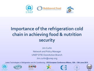 Latest Technologies in Refrigeration and Air Conditioning - XVI European Conference Milano, 12th - 13th June 2015
Importance of the refrigeration cold
chain in achieving food & nutrition
security
Jim Curlin
Network and Policy Manager
UNEP DTIE OzonAction Branch
Jim.curlin@unep.org
 