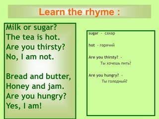 Milk or sugar?
The tea is hot.
Are you thirsty?
No, I am not.
Bread and butter,
Honey and jam.
Are you hungry?
Yes, I am!
sugar - сахар
hot - горячий
Are you thirsty? -
Tы хочешь пить?
Are you hungry? -
Ты голодный?
Learn the rhyme :
 