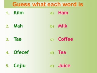 1. Kilm
2. Mah
3. Tae
4. Ofecef
5. Cejiu
a) Ham
b) Milk
c) Coffee
d) Tea
e) Juice
Guess what each word is
 