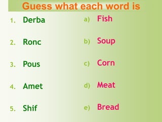 1. Derba
2. Ronc
3. Pous
4. Amet
5. Shif
a) Fish
b) Soup
c) Corn
d) Meat
e) Bread
Guess what each word is
 
