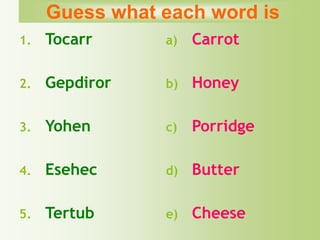 1. Tocarr
2. Gepdiror
3. Yohen
4. Esehec
5. Tertub
a) Carrot
b) Honey
c) Porridge
d) Butter
e) Cheese
Guess what each word is
 