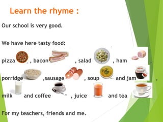 Learn the rhyme :
Our school is very good.
We have here tasty food:
pizza , bacon , salad , ham ,
porridge ,sausage , soup and jam ,
milk and coffee , juice and tea
For my teachers, friends and me.
 