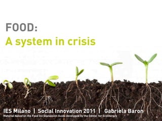 FOOD:
 A system in crisis




IES Milano | Social Innovation 2011 | Gabriela Baron
Material based on the Food Inc Discussion Guide developed by the Center for Ecoliteracy
 