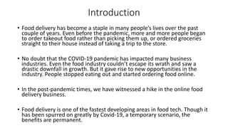 Introduction
• Food delivery has become a staple in many people’s lives over the past
couple of years. Even before the pandemic, more and more people began
to order takeout food rather than picking them up, or ordered groceries
straight to their house instead of taking a trip to the store.
• No doubt that the COVID-19 pandemic has impacted many business
industries. Even the food industry couldn’t escape its wrath and saw a
drastic downfall in growth. But it gave rise to new opportunities in the
industry. People stopped eating out and started ordering food online.
• In the post-pandemic times, we have witnessed a hike in the online food
delivery business.
• Food delivery is one of the fastest developing areas in food tech. Though it
has been spurred on greatly by Covid-19, a temporary scenario, the
benefits are permanent.
 