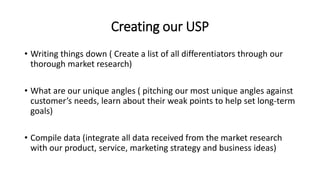 Creating our USP
• Writing things down ( Create a list of all differentiators through our
thorough market research)
• What are our unique angles ( pitching our most unique angles against
customer’s needs, learn about their weak points to help set long-term
goals)
• Compile data (integrate all data received from the market research
with our product, service, marketing strategy and business ideas)
 